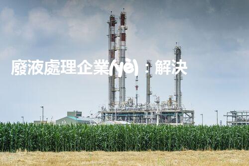廢液處理企業(yè)：解決環(huán)境之殤，重塑清新未來(lái)！
